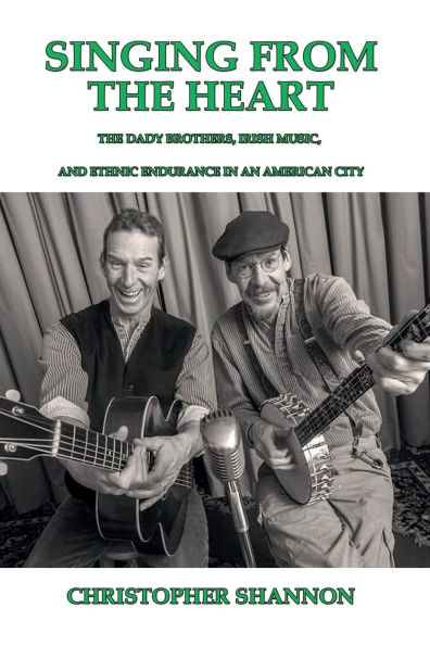 Singing From The Heart: The Dady Brothers, Irish Music, and Ethnic Endurance in an American City By Christopher Shannon