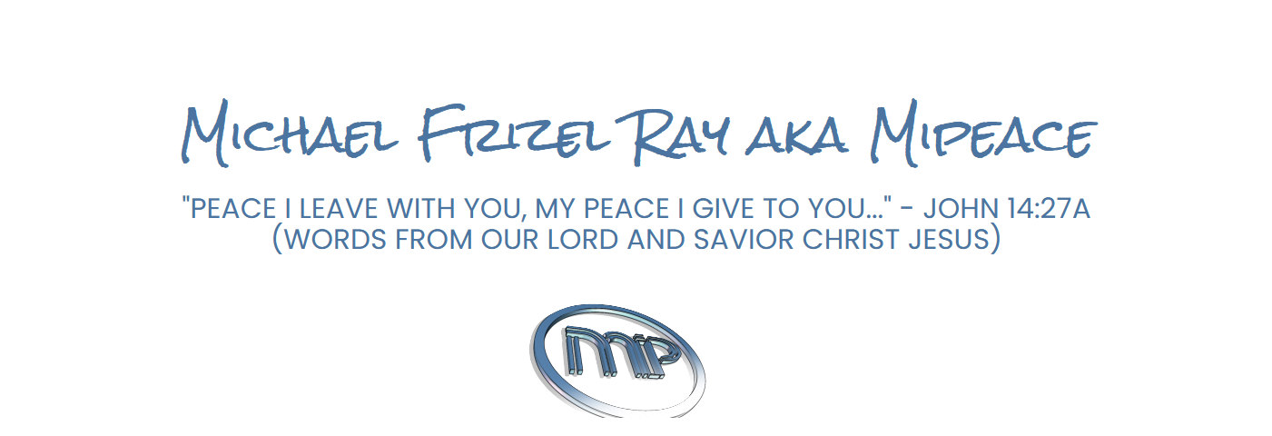 Michael Frizel Ray aka Mipeace "Peace I leave with you, My peace I give to you; not as the world gives do I give to you. Let not your heart be troubled, neither let it be afraid." - John 14:27 (Words from our lord and savior Christ Jesus)