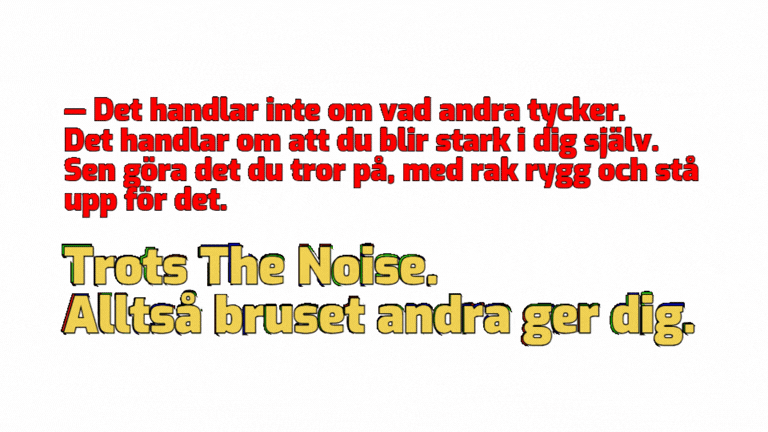 ― Det handlar inte om vad andra tycker. Det handlar om att du blir stark i dig själv. Sen göra det du tror på, med rak rygg och stå upp för det. Trots The Noice. Alltså bruset andra ger dig. 