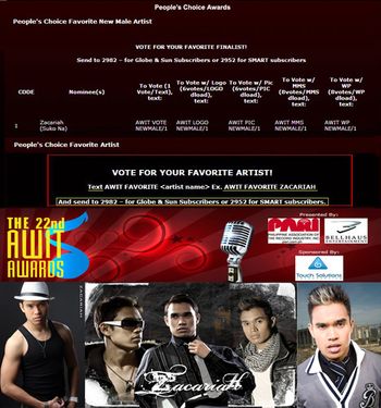 PEOPLE'S CHOICE AWARDS: To Vote for Zacariah for PEOPLE'S CHOICE FAVORITE NEW MALE ARTIST, text: AWIT VOTE NEWMALE/1 (1 vote per text) AWIT LOGO NEWMALE/1 (6 votes per 1 logo download) AWIT PIC NEWMALE/1 (6 votes per 1 picture message download) AWIT WP NEWMALE/1 (GLOBE subscribers Only) (8 votes per 1 WP download) AWIT MMS NEWMALE/1 (SMART subscribers Only) (8 votes per 1 MMS download) Send to 2982 - for Globe & Sun Subscribers and 2952 for SMART subscribers To Vote for Zacariah for PEOPLE'S CHOICE FAVORITE ARTIST, text: AWIT FAVORITE ZACARIAH (And Send to 2982 – for Globe & Sun Subscribers or 2952 for SMART subscribers.) THANK YOU!

